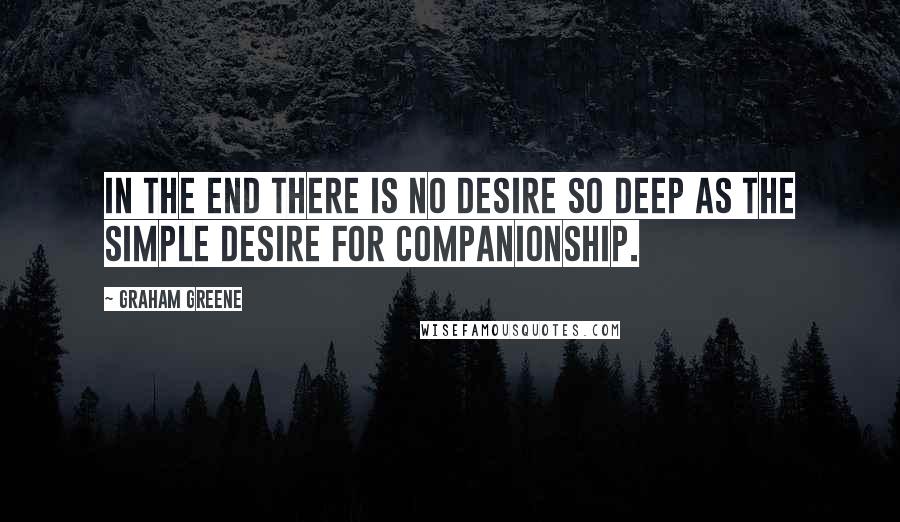 Graham Greene Quotes: In the end there is no desire so deep as the simple desire for companionship.