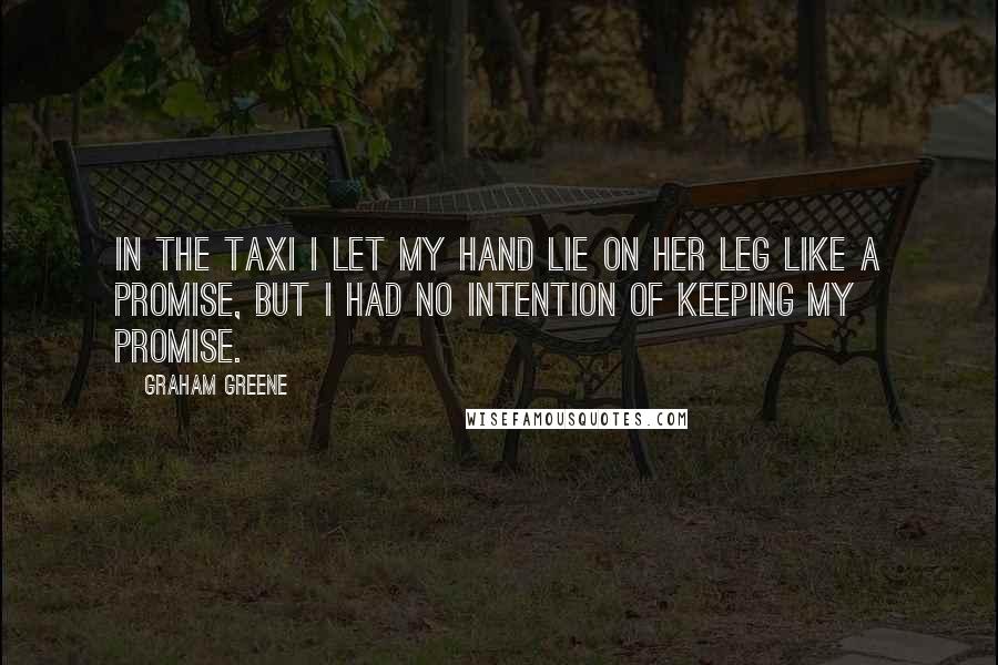 Graham Greene Quotes: In the taxi I let my hand lie on her leg like a promise, but I had no intention of keeping my promise.