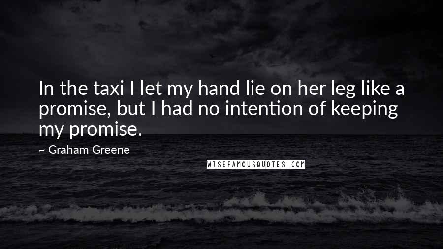 Graham Greene Quotes: In the taxi I let my hand lie on her leg like a promise, but I had no intention of keeping my promise.