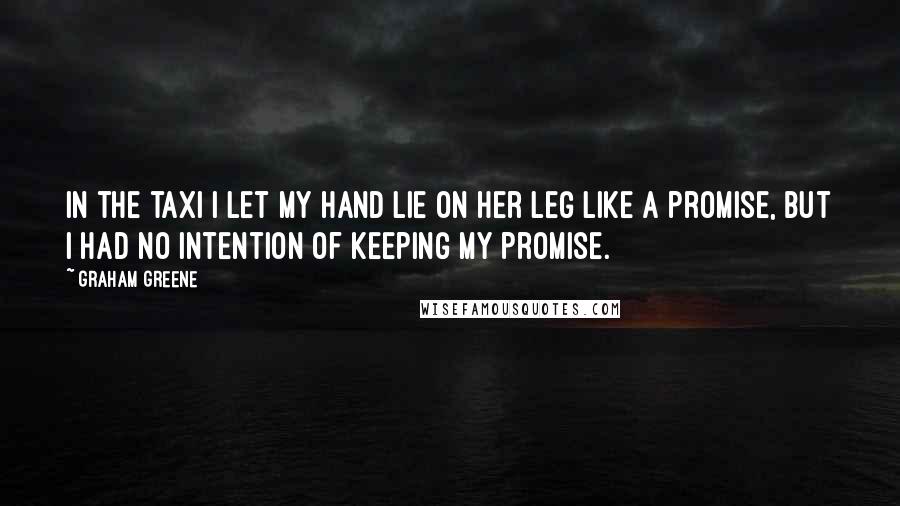 Graham Greene Quotes: In the taxi I let my hand lie on her leg like a promise, but I had no intention of keeping my promise.