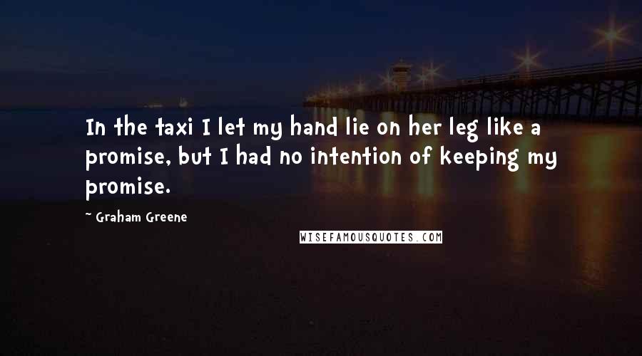 Graham Greene Quotes: In the taxi I let my hand lie on her leg like a promise, but I had no intention of keeping my promise.