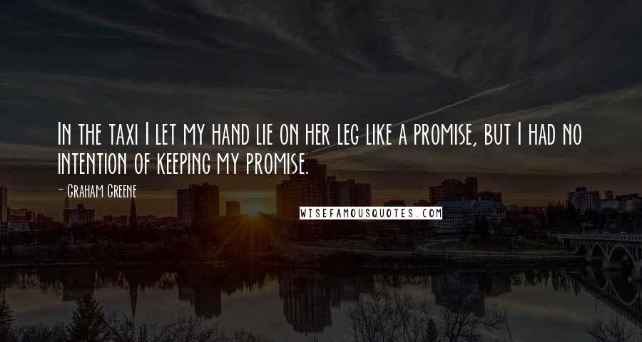 Graham Greene Quotes: In the taxi I let my hand lie on her leg like a promise, but I had no intention of keeping my promise.