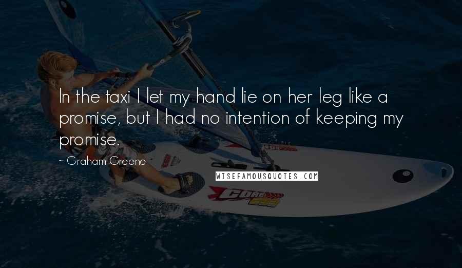 Graham Greene Quotes: In the taxi I let my hand lie on her leg like a promise, but I had no intention of keeping my promise.