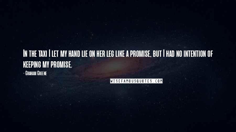 Graham Greene Quotes: In the taxi I let my hand lie on her leg like a promise, but I had no intention of keeping my promise.