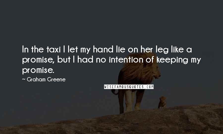 Graham Greene Quotes: In the taxi I let my hand lie on her leg like a promise, but I had no intention of keeping my promise.