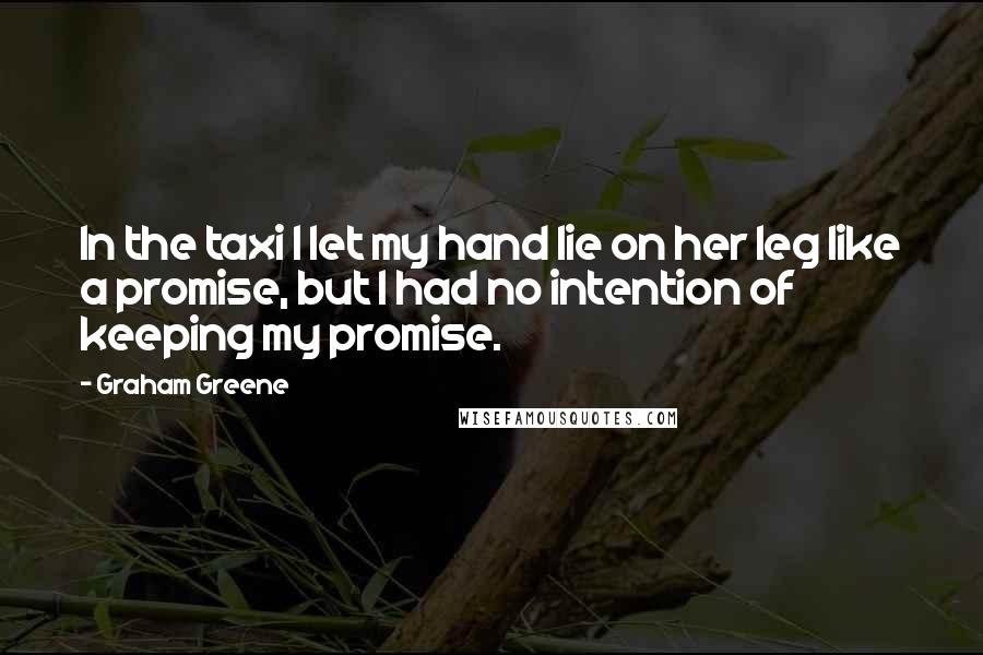 Graham Greene Quotes: In the taxi I let my hand lie on her leg like a promise, but I had no intention of keeping my promise.