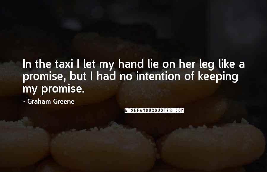 Graham Greene Quotes: In the taxi I let my hand lie on her leg like a promise, but I had no intention of keeping my promise.