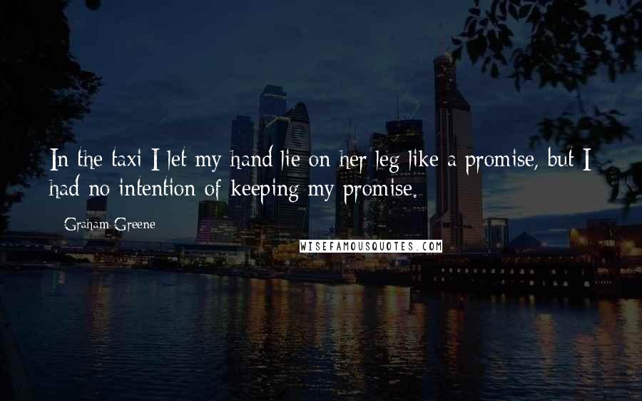 Graham Greene Quotes: In the taxi I let my hand lie on her leg like a promise, but I had no intention of keeping my promise.