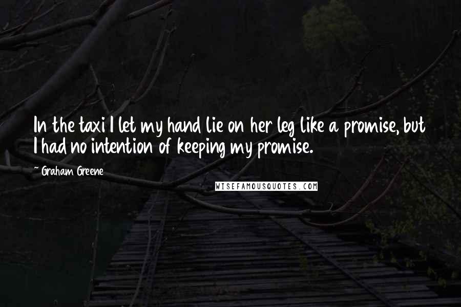 Graham Greene Quotes: In the taxi I let my hand lie on her leg like a promise, but I had no intention of keeping my promise.