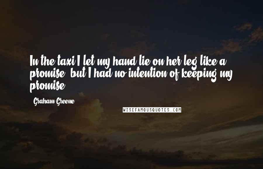 Graham Greene Quotes: In the taxi I let my hand lie on her leg like a promise, but I had no intention of keeping my promise.