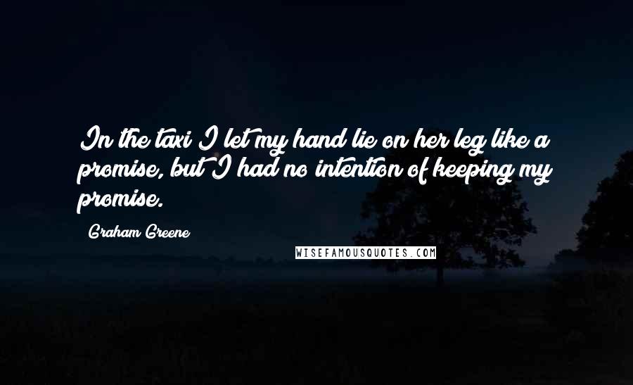 Graham Greene Quotes: In the taxi I let my hand lie on her leg like a promise, but I had no intention of keeping my promise.