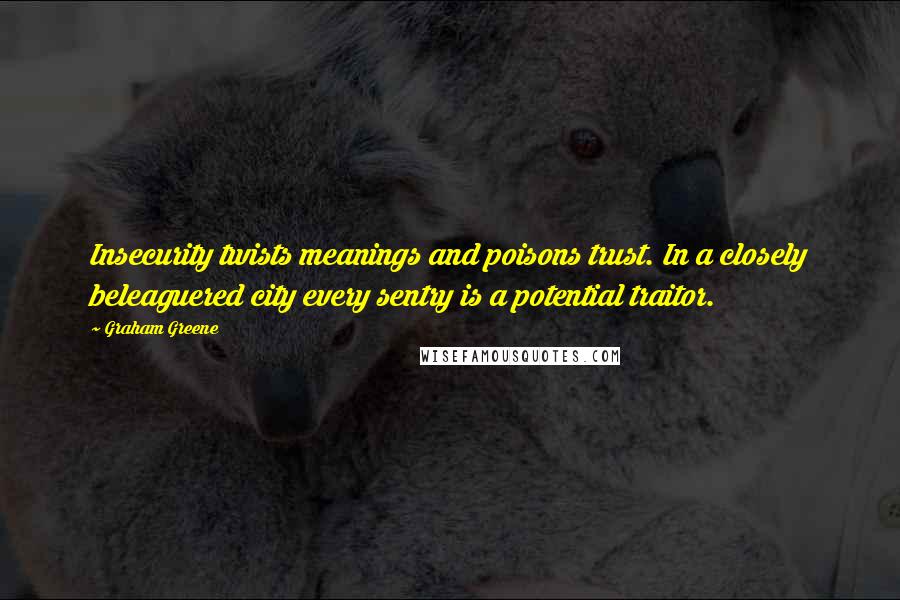 Graham Greene Quotes: Insecurity twists meanings and poisons trust. In a closely beleaguered city every sentry is a potential traitor.