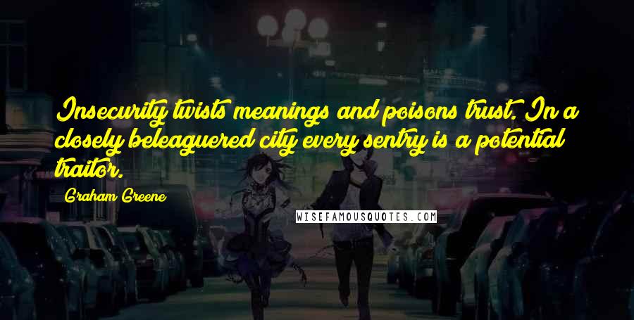 Graham Greene Quotes: Insecurity twists meanings and poisons trust. In a closely beleaguered city every sentry is a potential traitor.