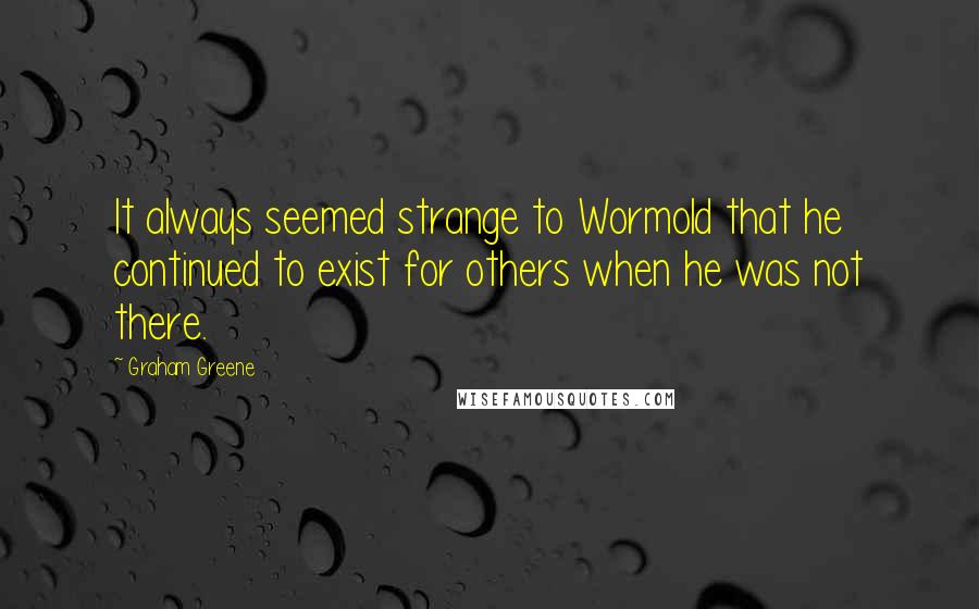 Graham Greene Quotes: It always seemed strange to Wormold that he continued to exist for others when he was not there.