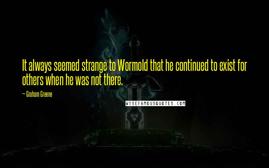 Graham Greene Quotes: It always seemed strange to Wormold that he continued to exist for others when he was not there.