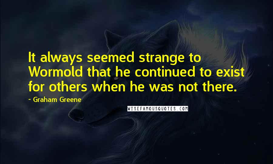 Graham Greene Quotes: It always seemed strange to Wormold that he continued to exist for others when he was not there.