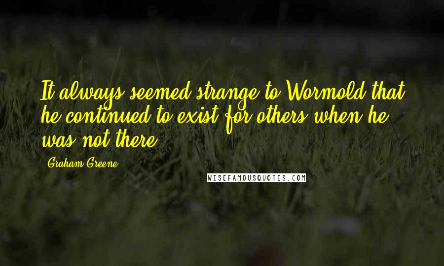 Graham Greene Quotes: It always seemed strange to Wormold that he continued to exist for others when he was not there.