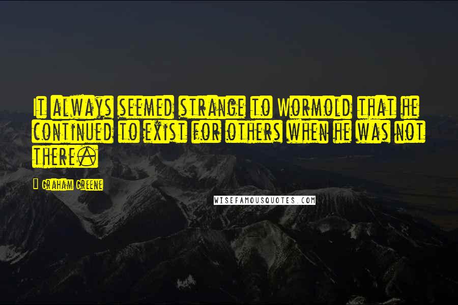 Graham Greene Quotes: It always seemed strange to Wormold that he continued to exist for others when he was not there.