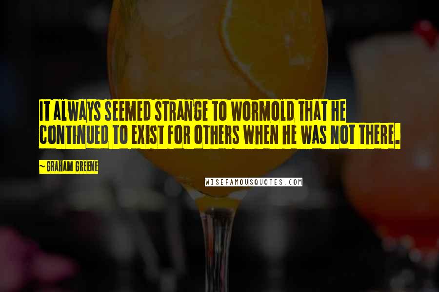 Graham Greene Quotes: It always seemed strange to Wormold that he continued to exist for others when he was not there.