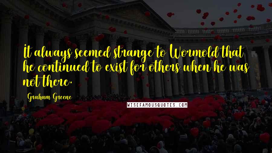 Graham Greene Quotes: It always seemed strange to Wormold that he continued to exist for others when he was not there.