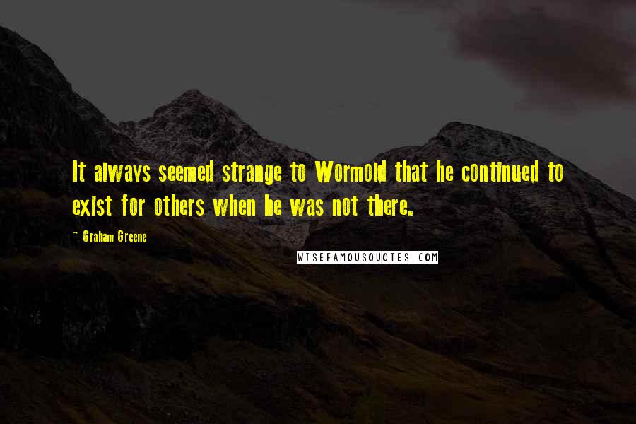 Graham Greene Quotes: It always seemed strange to Wormold that he continued to exist for others when he was not there.