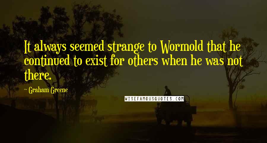 Graham Greene Quotes: It always seemed strange to Wormold that he continued to exist for others when he was not there.