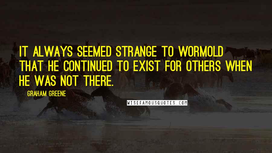 Graham Greene Quotes: It always seemed strange to Wormold that he continued to exist for others when he was not there.