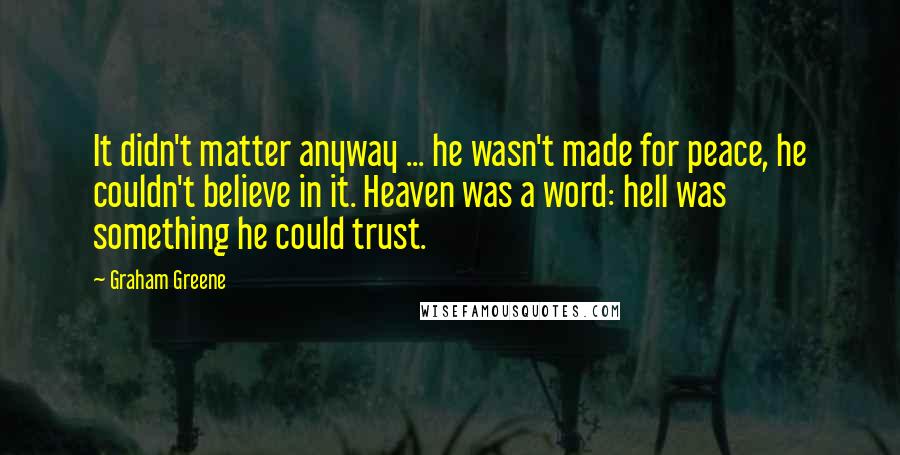 Graham Greene Quotes: It didn't matter anyway ... he wasn't made for peace, he couldn't believe in it. Heaven was a word: hell was something he could trust.