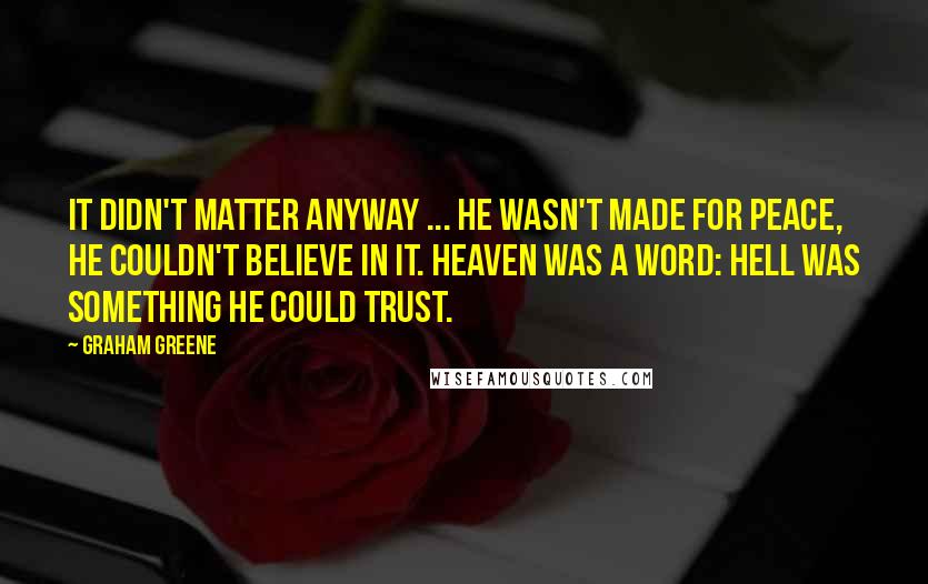 Graham Greene Quotes: It didn't matter anyway ... he wasn't made for peace, he couldn't believe in it. Heaven was a word: hell was something he could trust.