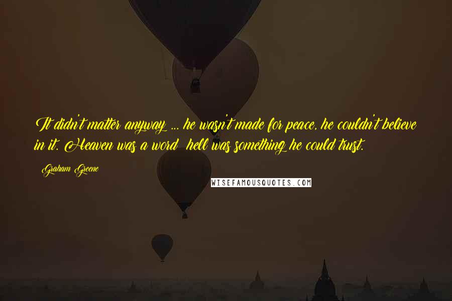 Graham Greene Quotes: It didn't matter anyway ... he wasn't made for peace, he couldn't believe in it. Heaven was a word: hell was something he could trust.