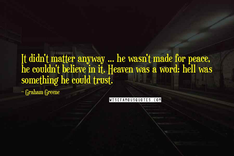 Graham Greene Quotes: It didn't matter anyway ... he wasn't made for peace, he couldn't believe in it. Heaven was a word: hell was something he could trust.