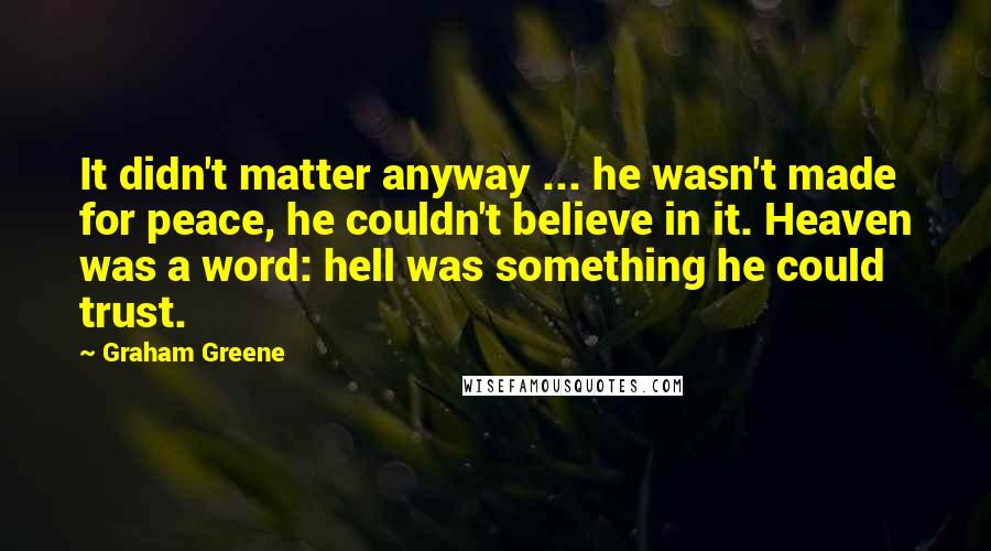 Graham Greene Quotes: It didn't matter anyway ... he wasn't made for peace, he couldn't believe in it. Heaven was a word: hell was something he could trust.