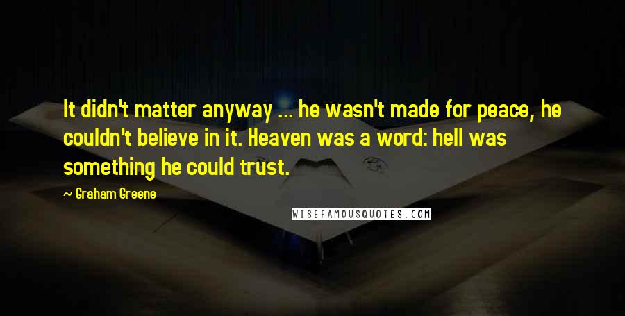 Graham Greene Quotes: It didn't matter anyway ... he wasn't made for peace, he couldn't believe in it. Heaven was a word: hell was something he could trust.