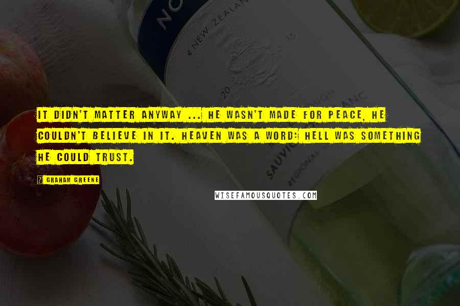 Graham Greene Quotes: It didn't matter anyway ... he wasn't made for peace, he couldn't believe in it. Heaven was a word: hell was something he could trust.