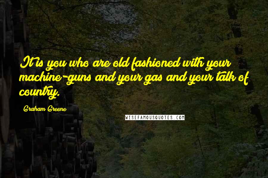 Graham Greene Quotes: It is you who are old fashioned with your machine-guns and your gas and your talk of country.