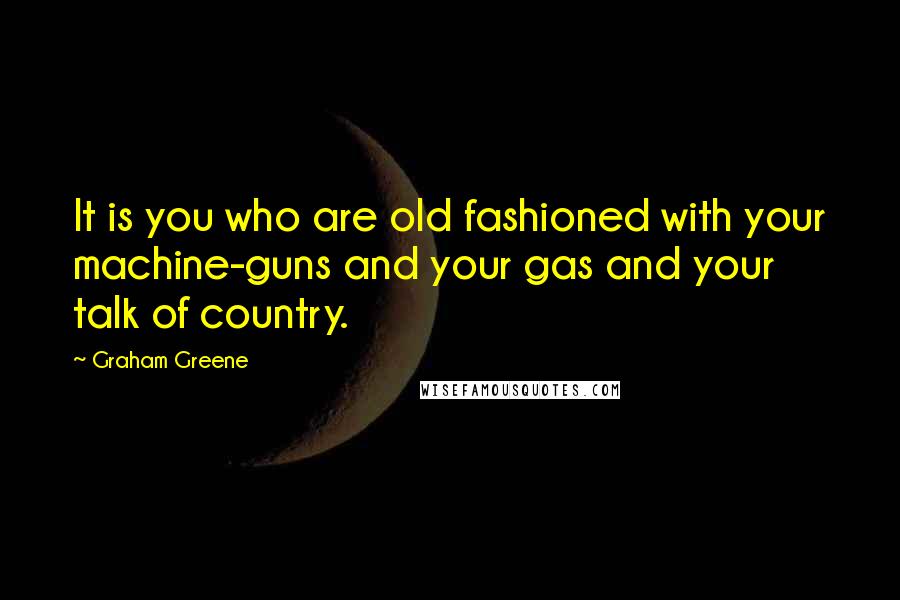 Graham Greene Quotes: It is you who are old fashioned with your machine-guns and your gas and your talk of country.