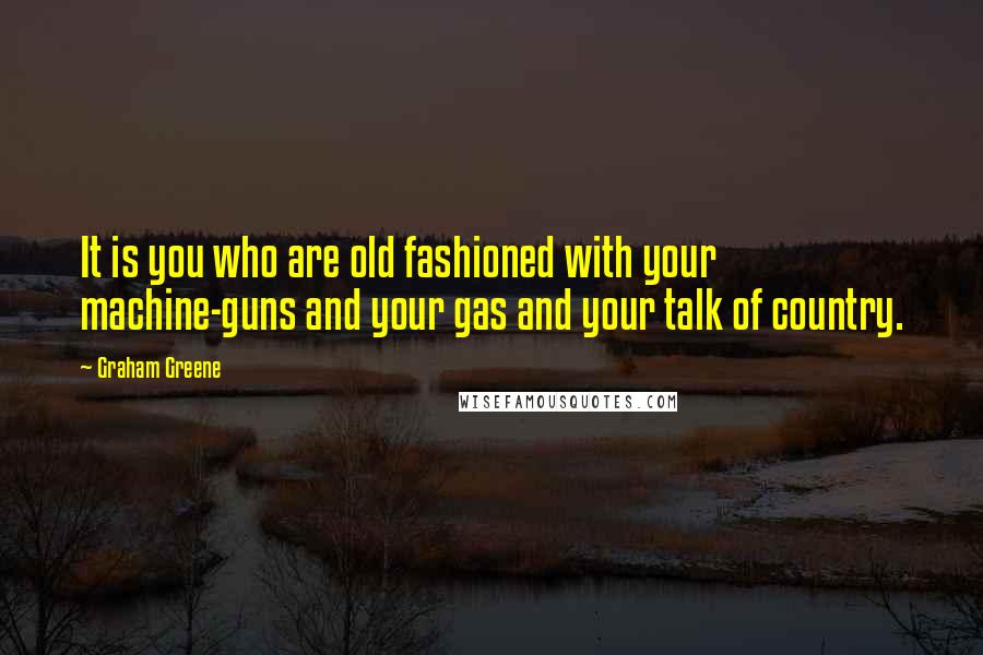 Graham Greene Quotes: It is you who are old fashioned with your machine-guns and your gas and your talk of country.