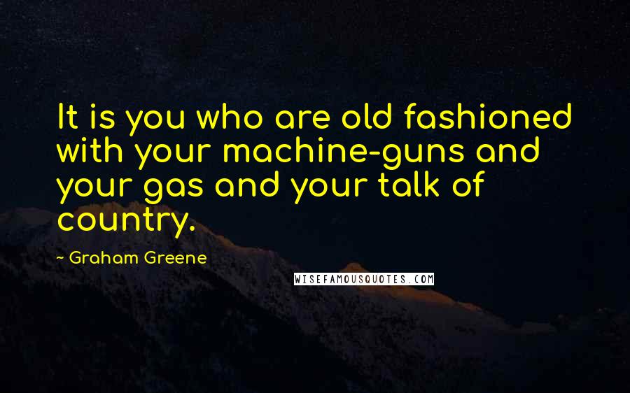 Graham Greene Quotes: It is you who are old fashioned with your machine-guns and your gas and your talk of country.