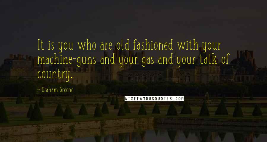 Graham Greene Quotes: It is you who are old fashioned with your machine-guns and your gas and your talk of country.