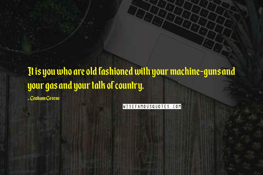 Graham Greene Quotes: It is you who are old fashioned with your machine-guns and your gas and your talk of country.