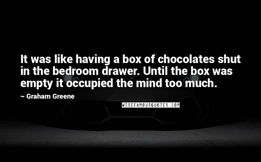 Graham Greene Quotes: It was like having a box of chocolates shut in the bedroom drawer. Until the box was empty it occupied the mind too much.