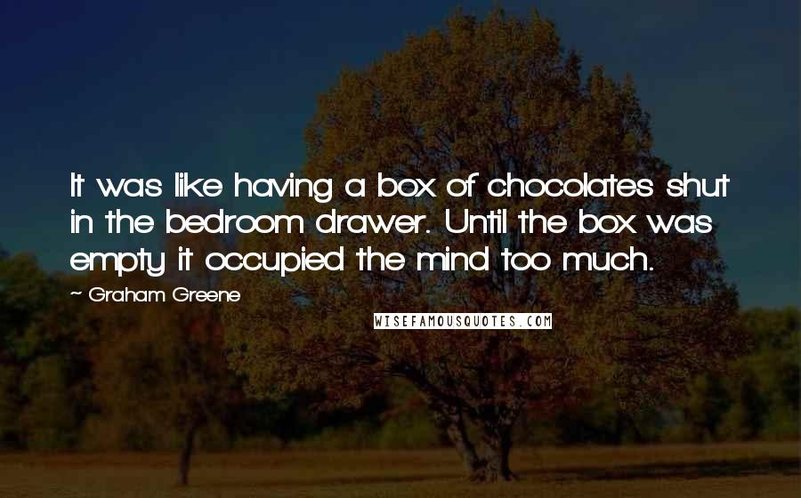 Graham Greene Quotes: It was like having a box of chocolates shut in the bedroom drawer. Until the box was empty it occupied the mind too much.