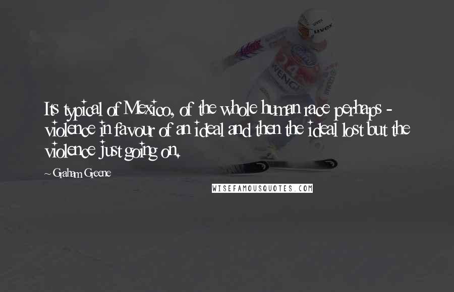 Graham Greene Quotes: Its typical of Mexico, of the whole human race perhaps - violence in favour of an ideal and then the ideal lost but the violence just going on.