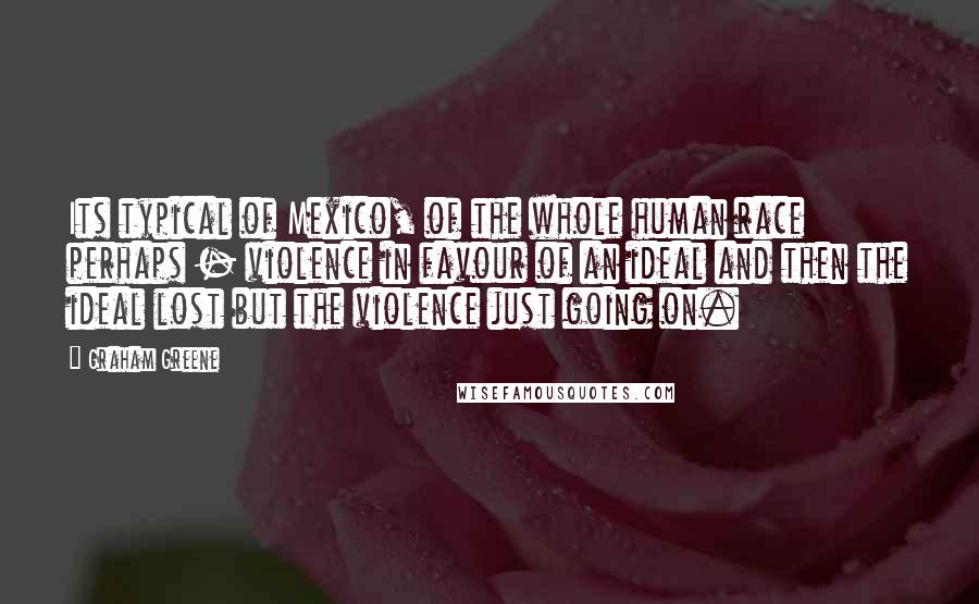 Graham Greene Quotes: Its typical of Mexico, of the whole human race perhaps - violence in favour of an ideal and then the ideal lost but the violence just going on.