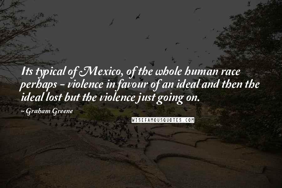 Graham Greene Quotes: Its typical of Mexico, of the whole human race perhaps - violence in favour of an ideal and then the ideal lost but the violence just going on.