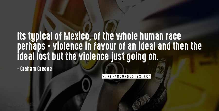 Graham Greene Quotes: Its typical of Mexico, of the whole human race perhaps - violence in favour of an ideal and then the ideal lost but the violence just going on.