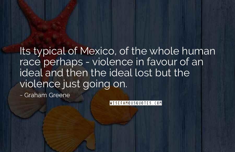 Graham Greene Quotes: Its typical of Mexico, of the whole human race perhaps - violence in favour of an ideal and then the ideal lost but the violence just going on.