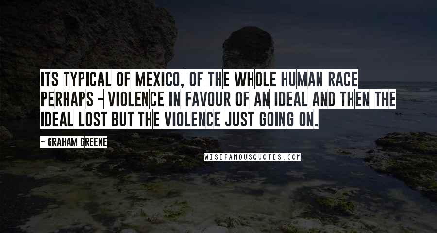 Graham Greene Quotes: Its typical of Mexico, of the whole human race perhaps - violence in favour of an ideal and then the ideal lost but the violence just going on.