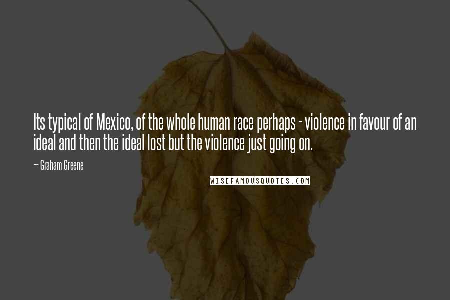 Graham Greene Quotes: Its typical of Mexico, of the whole human race perhaps - violence in favour of an ideal and then the ideal lost but the violence just going on.