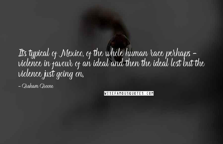 Graham Greene Quotes: Its typical of Mexico, of the whole human race perhaps - violence in favour of an ideal and then the ideal lost but the violence just going on.